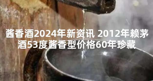 酱香酒2024年新资讯 2012年赖茅酒53度酱香型价格60年珍藏